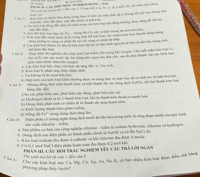 A Halite.  nang nào sau đay B. Sylvinite.
Phản II. Cầu hỏi trác nghiệM đúnG - SAI
Thỉ sinh tra lời từ câu 1 đến cầu 4. Trong mỗi ỷ a), b), c), d) ở mỗi cầu, thị sinh chọn đúng
hoặc sai.
Câu 1: Kim loại có nhiều ứng dụng trong thực tế nhờ các tính chất vật lí chung nổi trội của chúng như
tính dèo, tính dẫn điện, tính dẫn nhiệt và ánh kim.
a. Do kim loại đồng dẫn điện tốt nhất trong các kim loại nên đồng thường được dùng để chế tạo
dây dẫn điện.
b. Khi đốt kim loại như Al, Fe,. trong khi Cl_2 xày ra hiện tượng ăn mòn hóa học.
c. Kim loại dẫn nhiệt được là do trong tinh thể kim loại, các cation kim loại chuyên động mang
năng lượng từ vùng có nhiệt độ cao tới vùng có nhiệt độ thấp.
d. Các kim loại nhóm IA đều là kim loại nhẹ do có bán kính nguyên tử lớn và cầu trúc mạng tinh
thể kém đặc khít
Câu 2: Thực hiện thí nghiệm đốt cháy kim loại kiểm (M) trong khí oxygen: Cho mỗi mẫu kim loại Li,
Na và K vào các muôi sắt, hơ nóng trên ngọn lửa đèn còn, sau đó đưa nhanh vào các bình tam
giác chịu nhiệt chứa khí oxygen.
a. Các kim loại bốc cháy với mức độ tăng dần: Li, Na và K.
b. Kim loại K phán ứng cháy chậm nhất.
c. Na không bị ăn mòn hóa học.
d. Hợp kim của kim loại kiểm thường được sử dụng làm vô máy bay do có tính trợ về mặt hóa học.
Câu 3: Nhúng đồng thời một thanh kẽm và một thanh sắt vào dung dịch H_2SO_4 ,  nối hai thanh kim loại
bằng dây dẫn.
Cho các phát biểu sau, phát biểu nảo đúng, phát biểu nào sai:
a) Hydrogen thoát ra từ 2 thanh kim loại, khí từ thanh kẽm thoát ra mạnh hơn.
b) Dòng điện phát sinh có chiều đi từ thanh sắt sang thanh kẽm.
c) Khối lượng thanh kẽm giảm xuống.
d) Nồng độ Fe^(2+) trong dung dịch tăng lên.
Câu 4: Điện phân có màng ngăn dung dịch muối ăn bão hòa trong nước là công đoạn chính của quy trình
sản xuất chlorine - kiểm.
a. Sản phẩm cơ bản của công nghiệp chlorine - kiểm là sodium hydroxide, chlorine và hydrogen.
b. Dung dịch sau diện phân có thành phần chính là NaOH và có lẫn NaCl dư.
c. Kim loại sodium thu được ở cathode và khí chlorine thu được ở anode.
d. Cứ 0,1 mol NaCl điện phân hoàn toàn thu được 0,2 mol khí.
PhảN III. CâU HỏI trÁC nGHIệM YêU CàU trÁ lời ngán
Thi sinh trá lời từ câu 1 đến câu 6.
Câu 1:
Cho các kim loại sau: Ca, Mg, Cu, Ag, Au, Na, K, có bao nhiêu kim loại được điều chế bằng
phương pháp thủy luyện?