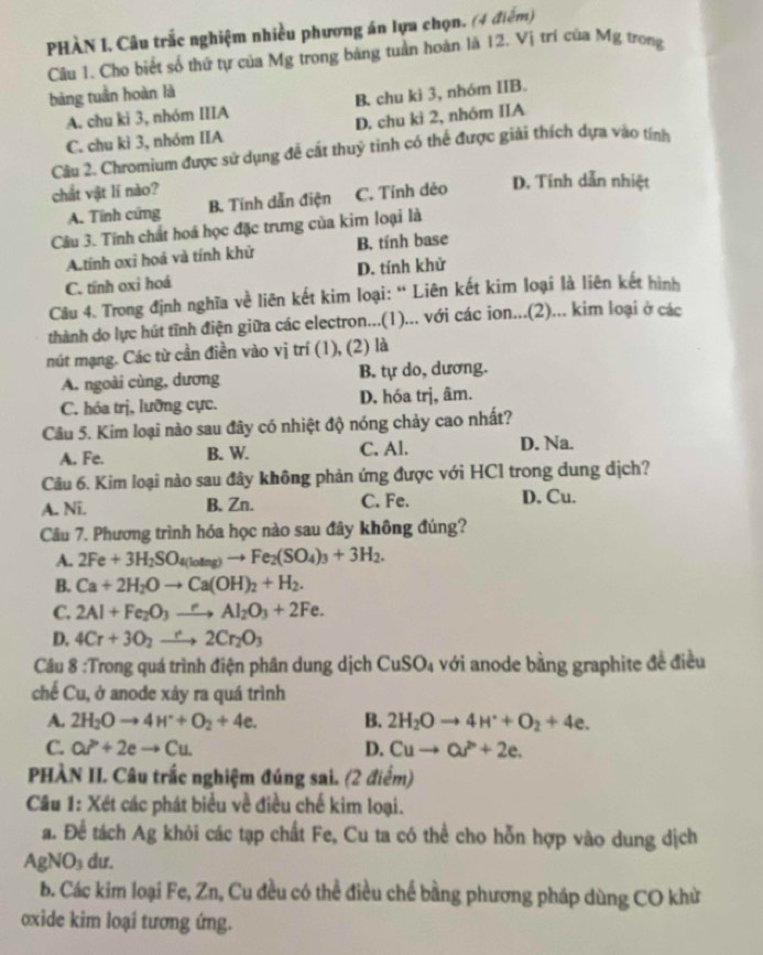 PHÀN I, Câu trắc nghiệm nhiều phương án lựa chọn. (4 điểm)
Câu 1. Cho biết số thứ tự của Mg trong bảng tuần hoàn là 12. Vị trí của Mg trong
bàng tuần hoàn là
A. chu kì 3, nhóm IIIA B. chu ki 3, nhóm IIB.
C. chu kì 3, nhóm IIA D. chu kì 2, nhóm IIA
Câu 2. Chromium được sử dụng đễ cất thuỷ tinh có thể được giải thích dựa vào tính
chất vật lí nào?
A. Tính cứng B. Tính dẫn điện C. Tính dẻo D. Tính dẫn nhiệt
Câu 3. Tính chất hoá học đặc trưng của kim loại là
A.tính oxỉ hoá và tính khử B. tính base
C. tính oxi hoá D. tính khử
Câu 4. Trong định nghĩa về liên kết kim loại: “ Liên kết kim loại là liên kết hình
thành do lực hút tĩnh điện giữa các electron...(1)... với các ion...(2)... kim loại ở các
mút mạng. Các từ cần điền vào vị trí (1), (2) là
A. ngoài cùng, dương B. tự do, dương.
C. hóa trị, lưỡng cực. D. hóa trj, âm.
Câu 5. Kim loại nào sau đây có nhiệt độ nóng chảy cao nhất?
A. Fe. B. W. C. Al. D. Na.
Câu 6. Kim loại nào sau đây không phản ứng được với HCl trong dung dịch?
A. Ni. B. Zn. C. Fe. D. Cu.
Câu 7. Phương trình hóa học nào sau đây không đúng?
A. 2Fe+3H_2SO_4(lolmg)to Fe_2(SO_4)_3+3H_2.
B. Ca+2H_2Oto Ca(OH)_2+H_2.
C. 2Al+Fe_2O_3to Al_2O_3+2Fe.
D. 4Cr+3O_2to 2Cr_2O_3
Câu 8 :Trong quá trình điện phân dung dịch CuSO_4 với anode bằng graphite đề điều
chế Cu, ở anode xảy ra quá trình
A. 2H_2Oto 4H^++O_2+4e. B. 2H_2Oto 4H^++O_2+4e.
C. Qr+2eto Cu D. Cuto Qr+2e.
PHÀN II. Câu trắc nghiệm đúng sai. (2 điểm)
Câu 1: Xét các phát biểu về điều chế kim loại.
a. Để tách Ag khỏi các tạp chất Fe, Cu ta có thể cho hỗn hợp vào dung dịch
AgNO₃ dư.
b. Các kim loại Fe, Zn, Cu đều có thể điều chế bằng phương pháp dùng CO khử
oxide kim loại tương ứng.