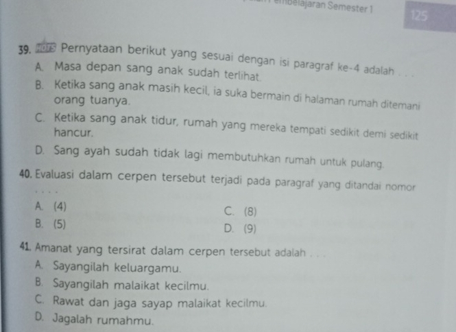 embélajaran Semester 1 125
39. I Pernyataan berikut yang sesuai dengan isi paragraf ke -4 adalah . . .
A. Masa depan sang anak sudah terlihat.
B. Ketika sang anak masih kecil, ia suka bermain di halaman rumah ditemani
orang tuanya.
C. Ketika sang anak tidur, rumah yang mereka tempati sedikit demi sedikit
hancur.
D. Sang ayah sudah tidak lagi membutuhkan rumah untuk pulang.
40,Evaluasi dalam cerpen tersebut terjadi pada paragraf yang ditandai nomor
A. (4) C. (8)
B. (5) D. (9)
41. Amanat yang tersirat dalam cerpen tersebut adalah . . .
A. Sayangilah keluargamu.
B. Sayangilah malaikat kecilmu.
C. Rawat dan jaga sayap malaikat kecilmu.
D. Jagalah rumahmu.