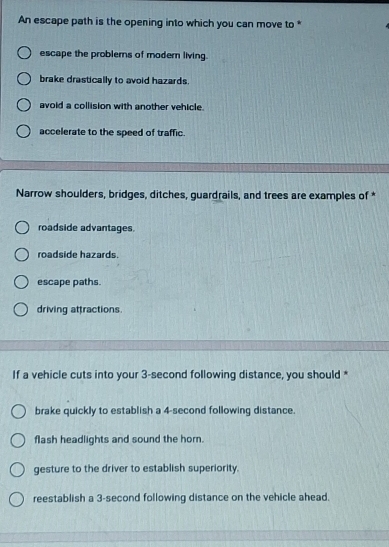 An escape path is the opening into which you can move to *
escape the problerns of modern living.
brake drastically to avoid hazards.
avoid a collision with another vehicle.
accelerate to the speed of traffic.
Narrow shoulders, bridges, ditches, guardrails, and trees are examples of *
roadside advantages.
roadside hazards.
escape paths.
driving attractions.
If a vehicle cuts into your 3-second following distance, you should *
brake quickly to establish a 4-second following distance.
flash headlights and sound the horn.
gesture to the driver to establish superiority.
reestablish a 3-second following distance on the vehicle ahead.