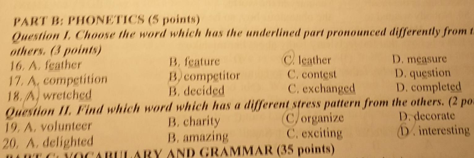 PHONETICS (5 points)
Question I. Choose the word which has the underlined part pronounced differently from t
others. (3 points)
16. A. feather
B. feature C. leather D. measure
C. contest
17. A. competition B) competitor D. question
C. exchanged
18. A. wretched B. decided D. completed
Question II. Find which word which has a different stress pattern from the others. (2 po
19. A. volunteer
B. charity C/organize D. decorate
20. A. delighted
B. amazing C. exciting D . interesting
CLYOCABULARY AND GRAMMAR (35 points)