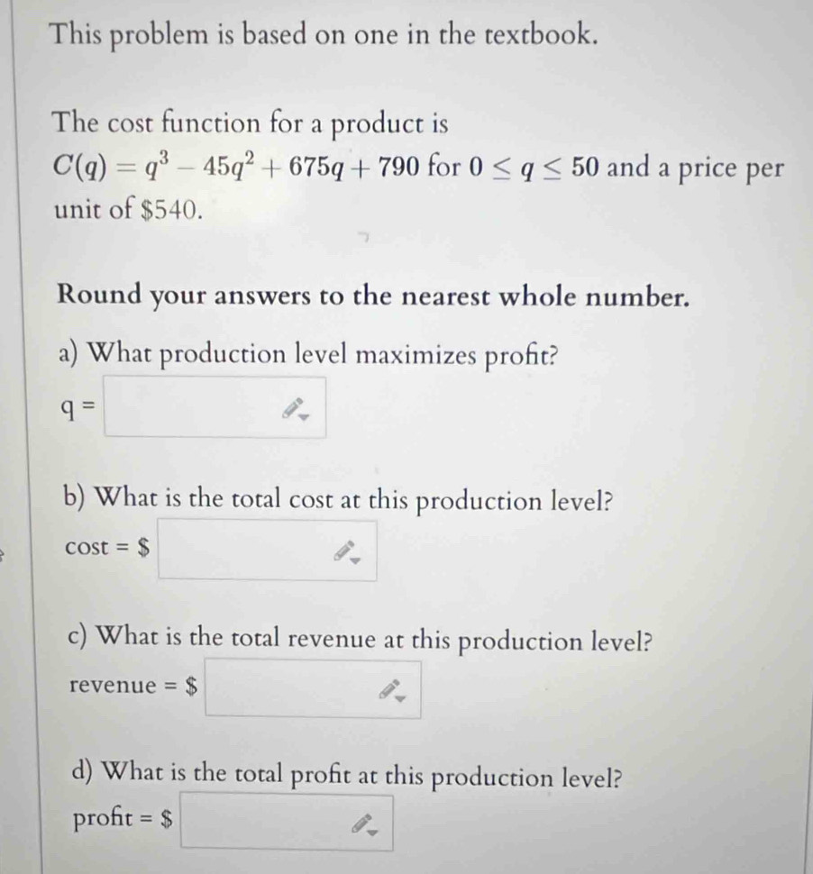 This problem is based on one in the textbook. 
The cost function for a product is
C(q)=q^3-45q^2+675q+790 for 0≤ q≤ 50 and a price per 
unit of $540. 
Round your answers to the nearest whole number. 
a) What production level maximizes proft?
q=□
b) What is the total cost at this production level?
cos t=$□
c) What is the total revenue at this production level?
revenue =$□
d) What is the total profit at this production level? 
proft =$□