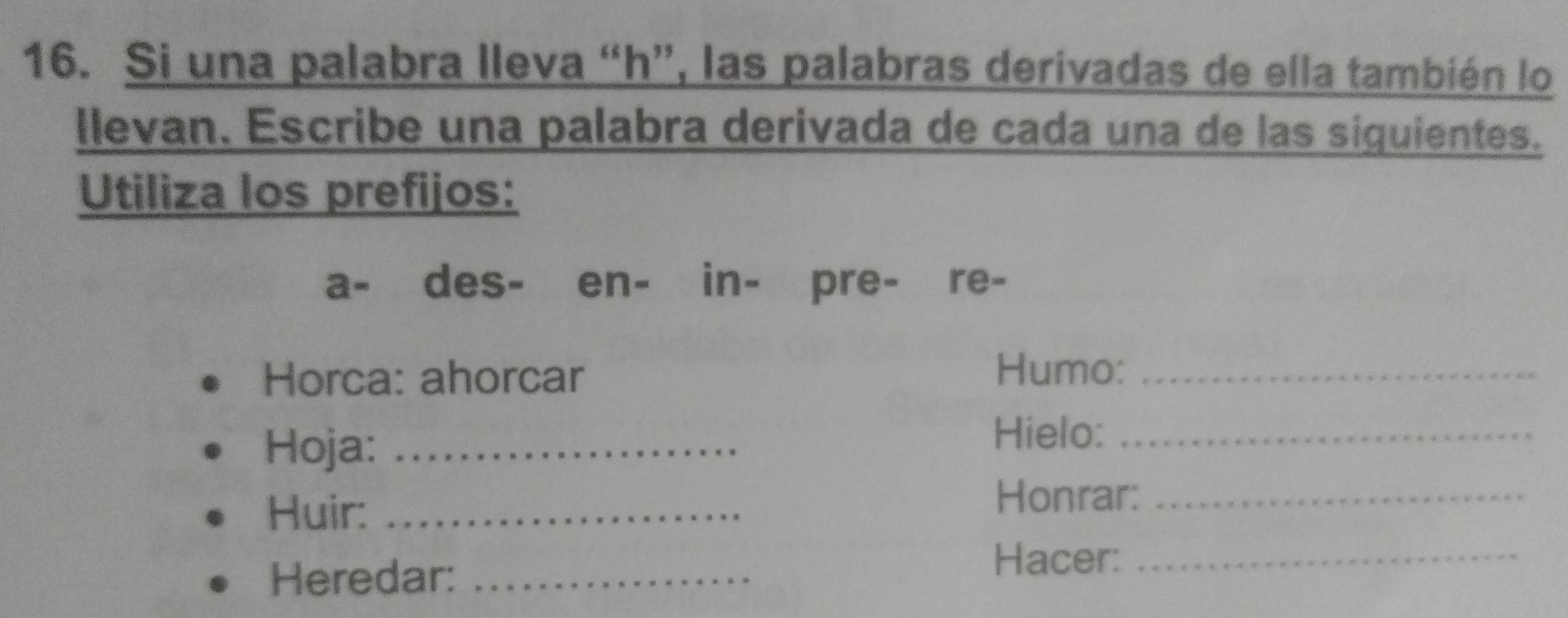 Si una palabra lleva “ h ”, las palabras derivadas de ella también lo 
llevan. Escribe una palabra derivada de cada una de las siquientes. 
Utiliza los prefijos: 
a- des- en- in- pre- re- 
Horca: ahorcar 
Humo:_ 
Hoja:_ 
Hielo:_ 
Huir:_ 
Honrar:_ 
Heredar:_ 
Hacer:_