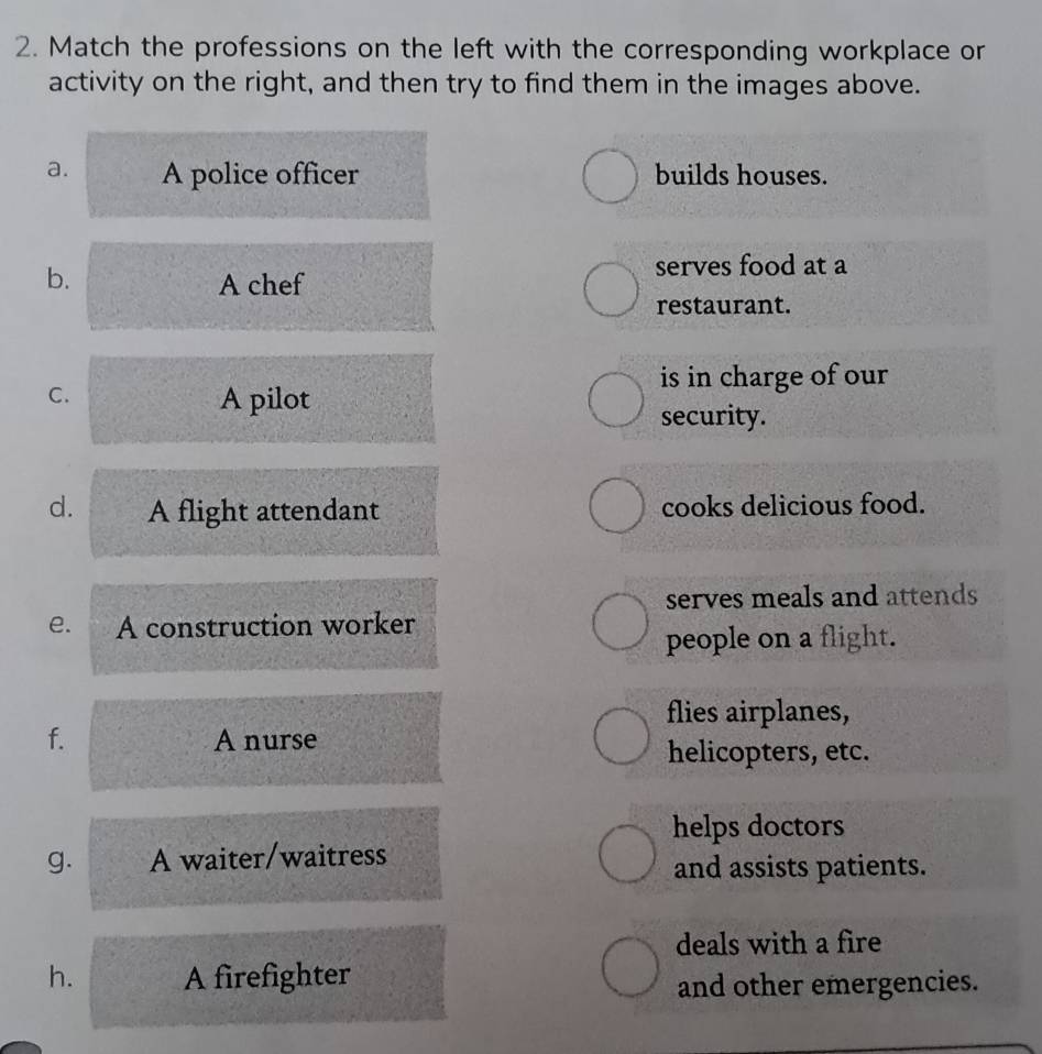 Match the professions on the left with the corresponding workplace or
activity on the right, and then try to find them in the images above.
a. A police officer builds houses.
b.
serves food at a
A chef
restaurant.
C.
is in charge of our
A pilot
security.
d. A flight attendant cooks delicious food.
serves meals and attends
e. A construction worker
people on a flight.
flies airplanes,
f. A nurse
helicopters, etc.
helps doctors
g. A waiter/waitress
and assists patients.
deals with a fire
h. A firefighter
and other emergencies.