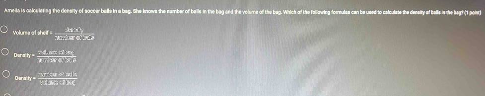 Amelia is calculating the density of soccer balls in a bag. She knows the number of balls in the bag and the volume of the bag. Which of the following formulas can be used to calculate the density of balls in the bag? (1 point)
Volume of shelf f= (21ar* b)/3tan alpha sec ot 
Den fty y= (Y£1.Nitery)/7.1 exo.Dion
De nsity y= (11.119sed)/38 
