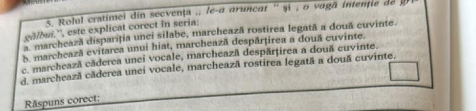 Rolul cratimei din secvența ,, le-a aruncat '' și , o vagã intenție de
gălbui,'', este explicat corect în seria:
a. marchează dispariția unci silabe, marchează rostirea legatã a douã cuvinte.
b. marchează evitarea unui hiat, marchează despărțirea a două cuvinte.
c. marchează căderea unei vocale, marchează despărțirea a două cuvinte.
d. marchează căderea unei vocale, marchează rostirea legată a două cuvinte.
Răspuns corect: