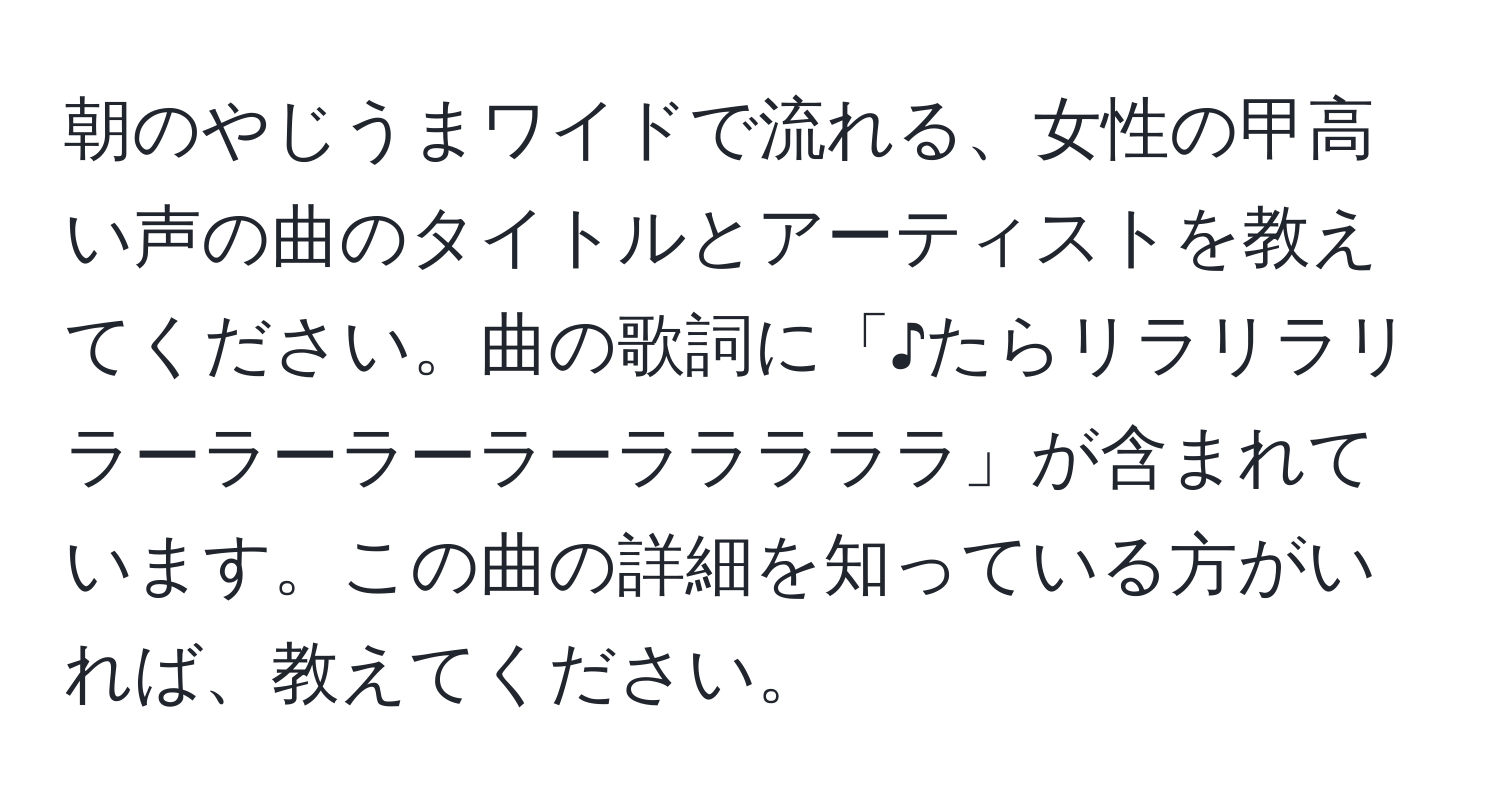 朝のやじうまワイドで流れる、女性の甲高い声の曲のタイトルとアーティストを教えてください。曲の歌詞に「♪たらリラリラリラーラーラーラーラララララ」が含まれています。この曲の詳細を知っている方がいれば、教えてください。