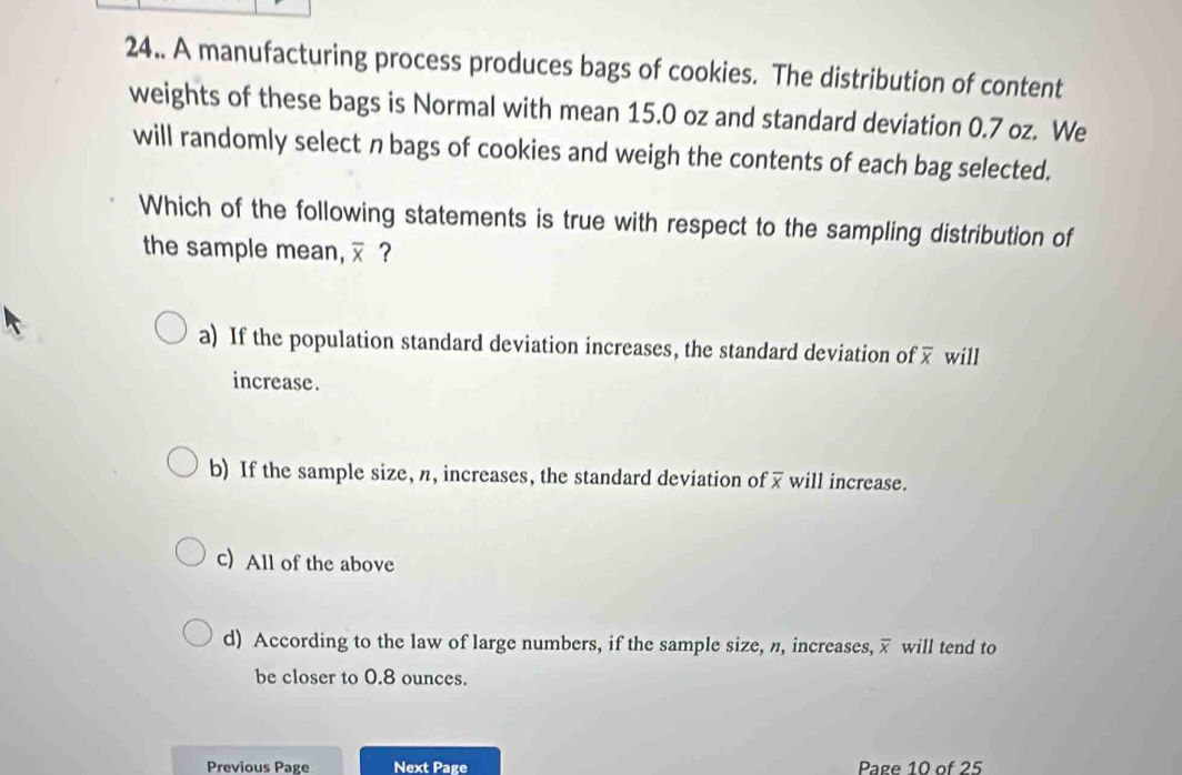 24.. A manufacturing process produces bags of cookies. The distribution of content
weights of these bags is Normal with mean 15.0 oz and standard deviation 0.7 oz. We
will randomly select n bags of cookies and weigh the contents of each bag selected.
Which of the following statements is true with respect to the sampling distribution of
the sample mean, overline x ？
a) If the population standard deviation increases, the standard deviation of overline x will
increase.
b) If the sample size, n, increases, the standard deviation of overline x will increase.
c) All of the above
d) According to the law of large numbers, if the sample size, n, increases, overline x will tend to
be closer to 0.8 ounces.
Previous Page Next Page Page 10 of 25