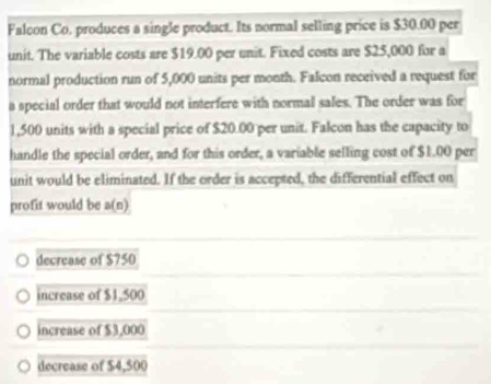 Falcon Co. produces a single product. Its normal selling price is $30.00 per
unit. The variable costs are $19.00 per unit. Fixed costs are $25,000 for a
normal production run of 5,000 units per month. Falcon received a request for
a special order that would not interfere with normal sales. The order was for
1,500 units with a special price of $20.00 per unit. Falcon has the capacity to
handle the special order, and for this order, a variable selling cost of $1.00 per
unit would be eliminated. If the order is accepted, the differential effect on
profit would be a(n)
decrease of $750
increase of $1,500
increase of $3,000
decrease of $4,$00