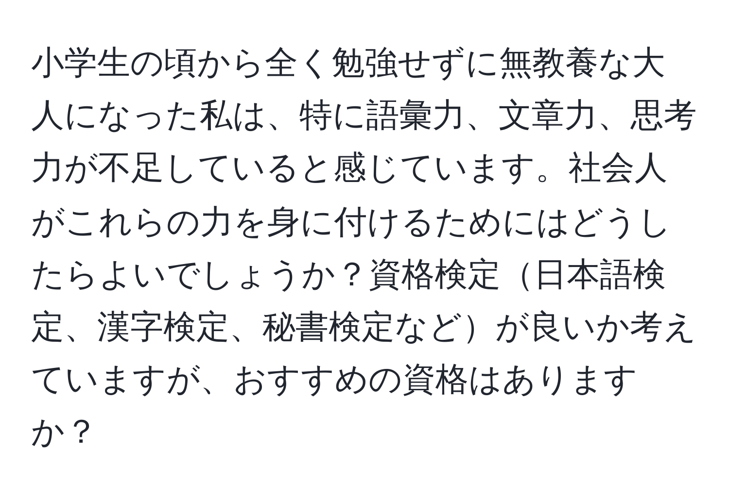 小学生の頃から全く勉強せずに無教養な大人になった私は、特に語彙力、文章力、思考力が不足していると感じています。社会人がこれらの力を身に付けるためにはどうしたらよいでしょうか？資格検定日本語検定、漢字検定、秘書検定などが良いか考えていますが、おすすめの資格はありますか？