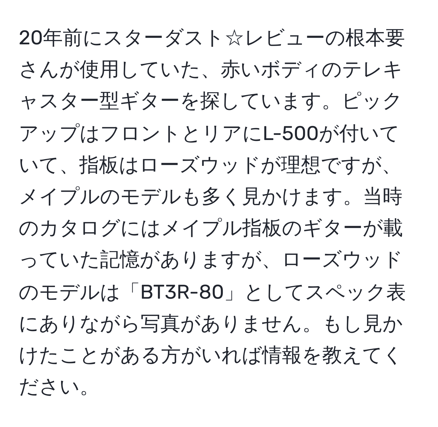 20年前にスターダスト☆レビューの根本要さんが使用していた、赤いボディのテレキャスター型ギターを探しています。ピックアップはフロントとリアにL-500が付いていて、指板はローズウッドが理想ですが、メイプルのモデルも多く見かけます。当時のカタログにはメイプル指板のギターが載っていた記憶がありますが、ローズウッドのモデルは「BT3R-80」としてスペック表にありながら写真がありません。もし見かけたことがある方がいれば情報を教えてください。