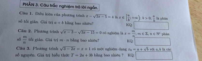 PHÀN 3. Câu trắc nghiệm trả lời ngắn. 
Câu 1. Điều kiện của phương trình x-sqrt(2x-5)=41 là x∈ [ a/b ;+∈fty ); b>0;  a/b la phân 
số tối giản. Giá trị a+b bằng bao nhiêu? | frac ^ 
KQ: 
Câu 2. Phương trình sqrt(x-3)-sqrt(3x-15)=0 có nghiệm là x= m/n ; m∈ Z, n∈ N^* phân 
số  m/n  tối giản. Giá trị m· n bằng bao nhiêu? □ 
KQ: 
Câu 3. Phương trình sqrt(3-2x)=x+1 có một nghiệm dạng x_0=a+sqrt(b)vdelta ia, blachat ac
số nguyên. Giá trị biểu thức T=2a+3b bằng bao nhiêu ? KQ: □