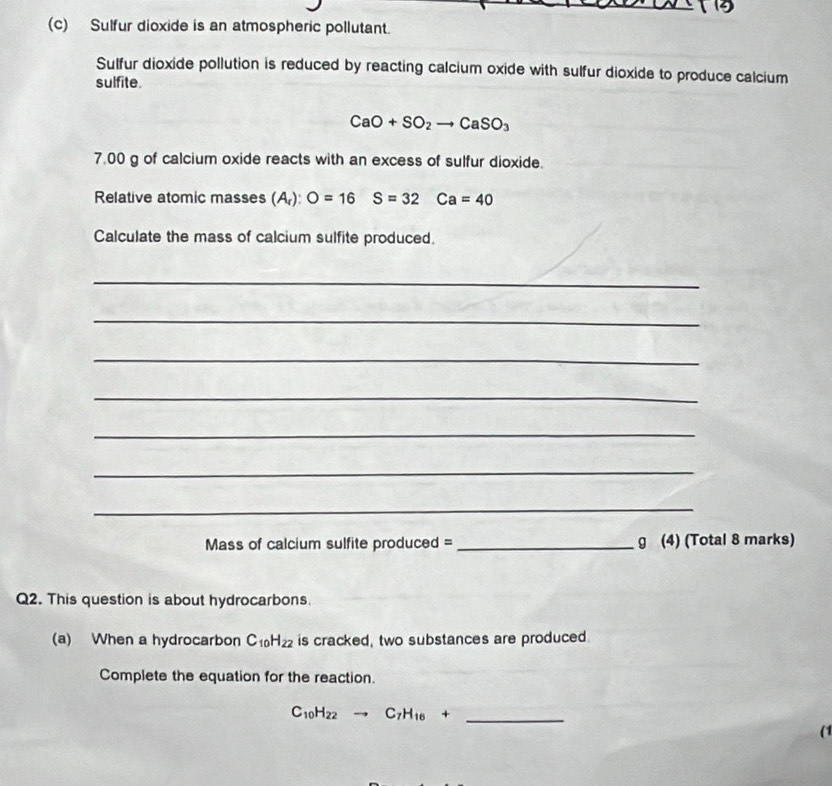 Sulfur dioxide is an atmospheric pollutant. 
Sulfur dioxide pollution is reduced by reacting calcium oxide with sulfur dioxide to produce calcium 
sulfite.
CaO+SO_2to CaSO_3
7.00 g of calcium oxide reacts with an excess of sulfur dioxide. 
Relative atomic masses (A_r) : O=16S=32Ca=40
Calculate the mass of calcium sulfite produced. 
_ 
_ 
_ 
_ 
_ 
_ 
_ 
Mass of calcium sulfite produced = _ g (4) (Total 8 marks) 
Q2. This question is about hydrocarbons. 
(a) When a hydrocarbon C_10H_22 is cracked, two substances are produced. 
Complete the equation for the reaction.
C_10H_22to C_7H_16+ _ 
(1