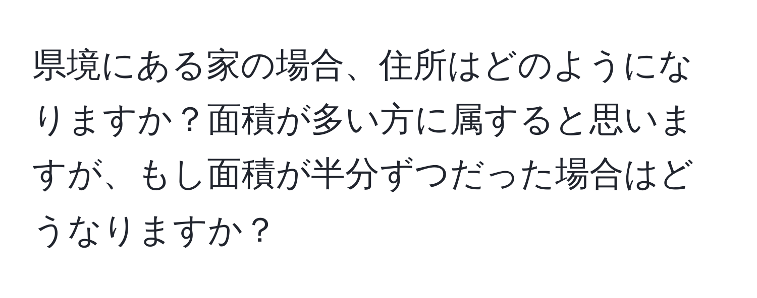 県境にある家の場合、住所はどのようになりますか？面積が多い方に属すると思いますが、もし面積が半分ずつだった場合はどうなりますか？