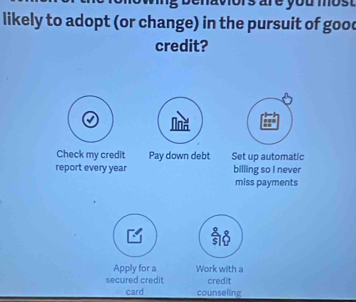 are you most 
likely to adopt (or change) in the pursuit of good 
credit? 
Check my credit Pay down debt Set up automatic 
report every year billing so I never 
miss payments 
Apply for a Work with a 
secured credit credit 
card counseling