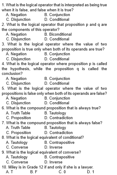 What is the logical operator that is interpreted as being true
when it is false, and false when it is true?
A. Negation B. Conjunction
C. Disjunction D. Conditional
2. What is the logical operator that proposition p and q are
the components of this operator?
A. Negation B. Biconditional
C. Disjunction D. Conditional
3. What is the logical operator where the value of two
proposition is true only when both of its operands are true?
A. Negation B. Conjunction
C. Disjunction D. Conditional
4. What is the logical operator where proposition p is called
the hypothesis, while the proposition q is called the
conclusion?
A. Negation B. Conjunction
C. Disjunction D. Conditional
5. What is the logical operator where the value of two
propositions is false only when both of its operands are false?
A. Negation B. Conjunction
C. Disjunction D. Conditional
6. What is the compound proposition that is always true?
A. Truth Table B. Tautology
C. Proposition D. Contradiction
7. What is the compound proposition that is always false?
A. Truth Table B. Tautology
C. Proposition D. Contradiction
8. What is the logical equivalent of conditional?
A. Tautology B. Contrapositive
C. Converse D. Inverse
9. What is the logical equivalent of converse?
A. Tautology B. Contrapositive
C. Converse D. Inverse
10. Miley is in Grade 12 if and only if she is a lawyer.
A. T B. F C. 0 D. 1