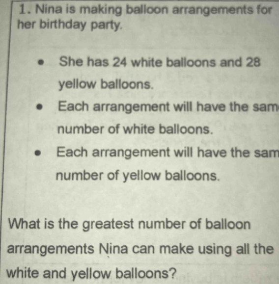 Nina is making balloon arrangements for 
her birthday party. 
She has 24 white balloons and 28
yellow balloons. 
Each arrangement will have the sam 
number of white balloons. 
Each arrangement will have the sam 
number of yellow balloons. 
What is the greatest number of balloon 
arrangements Nina can make using all the 
white and yellow balloons?