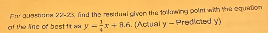 For questions 22-23, find the residual given the following point with the equation 
of the line of best fit as y= 1/4 x+8.6. (Actual y-P redicted y)