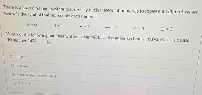 There is a base 6 number system that uses symbols instead of numerals to represent different values.
Below is the symbol that represents each numeral.
x=0 O=1 =2 _ =3 -t=4=4 vector exists =5
Which of the following numbers written using this base 6 number system is equivalent to the base
10 number 147?
_ * *^(-1) _
None of the options listed
UR^2>