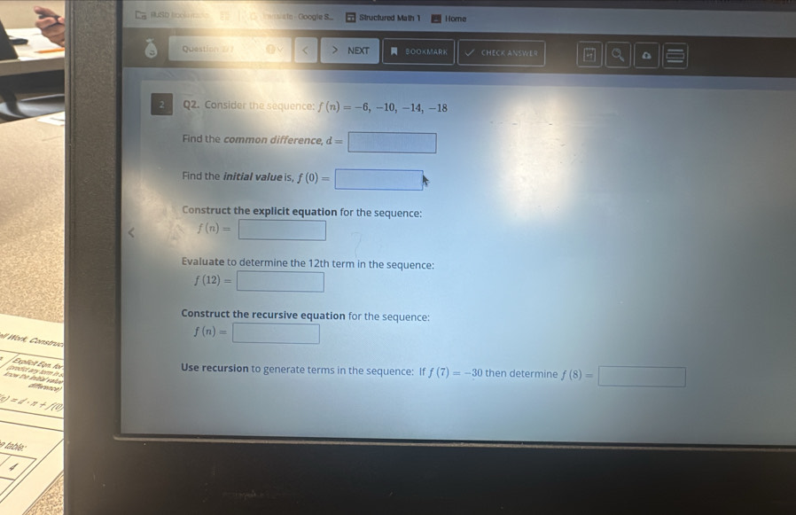 RUSD Rcolu t ato - Google S.. Structured Math 1 Home 
Question 2/7 nEXt BOOKMARK CHECK ANSWE9 
2 Q2. Consider the sequence: f(n)=-6,-10,-14,-18
Find the common difference, d=□
Find the initial value is, f(0)=□
Construct the explicit equation for the sequence:
f(n)=□
Evaluate to determine the 12th term in the sequence:
f(12)=□
Construct the recursive equation for the sequence: 
W rk , C onstruc
f(n)=□
Explicit Egn. for 
Use recursion to generate terms in the sequence: If f(7)=-30 then determine f(8)=□
know the initial valuw prodict any tor in s. 
difference
(c)=d· x0
able: 
4