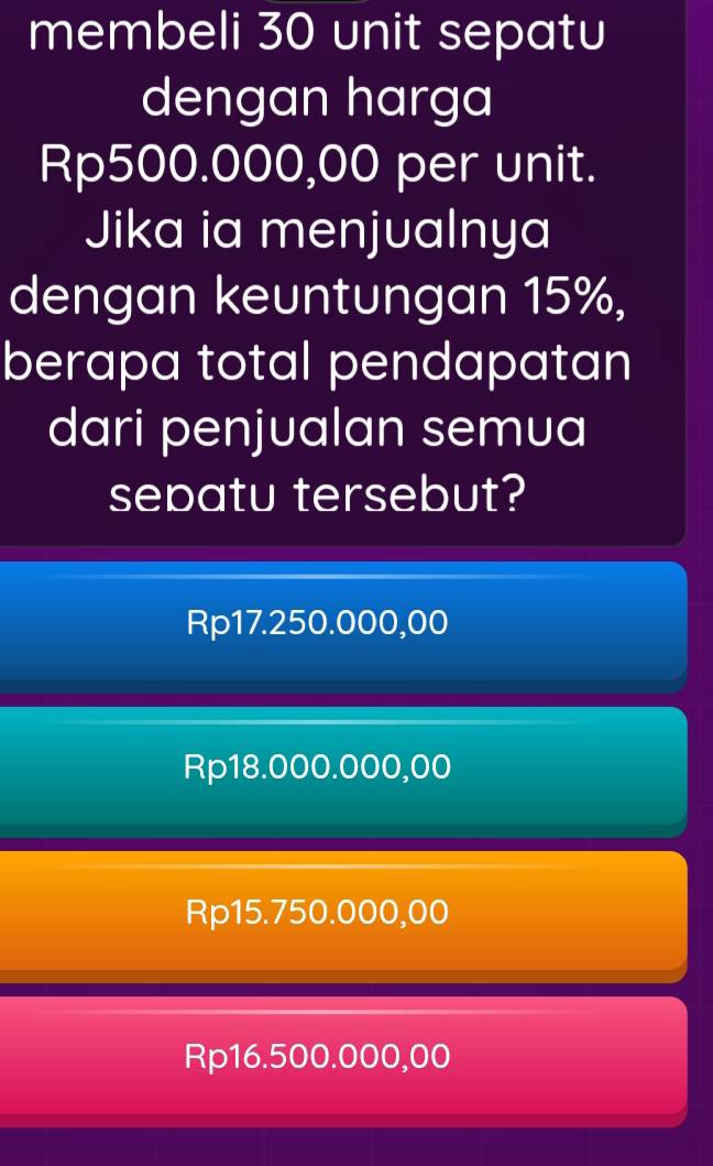 membeli 30 unit sepatu
dengan harga
Rp500.000,00 per unit.
Jika ia menjualnya
dengan keuntungan 15%,
berapa total pendapatan
dari penjualan semua
sepatu tersebut?
Rp17.250.000,00
Rp18.000.000,00
Rp15.750.000,00
Rp16.500.000,00