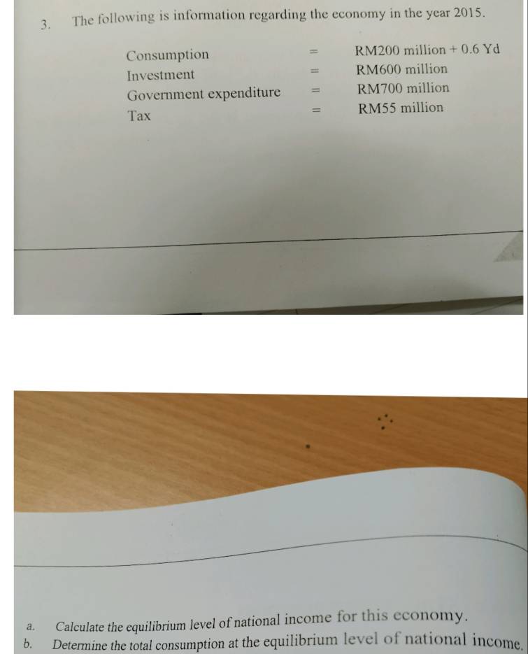 The following is information regarding the economy in the year 2015. 
Consumption RM200 million + 0.6 Yd
= 
= 
Investment RM600 million
Government expenditure = RM700 million
Tax RM55 million
= 
a. Calculate the equilibrium level of national income for this economy. 
b. Determine the total consumption at the equilibrium level of national income.