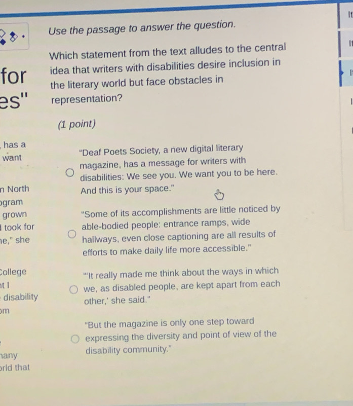 It 
Use the passage to answer the question. 
Which statement from the text alludes to the central 
1 
for idea that writers with disabilities desire inclusion in 
the literary world but face obstacles in 
es'' representation? 
(1 point) 
has a 
want “Deaf Poets Society, a new digital literary 
magazine, has a message for writers with 
disabilities: We see you. We want you to be here. 
n North And this is your space." 
gram 
grown “Some of its accomplishments are little noticed by 
I took for able-bodied people: entrance ramps, wide 
e," she hallways, even close captioning are all results of 
efforts to make daily life more accessible." 
College 
“‘’It really made me think about the ways in which 
t l 
we, as disabled people, are kept apart from each 
disability other,' she said." 
m 
"But the magazine is only one step toward 
expressing the diversity and point of view of the 
any disability community." 
rld that