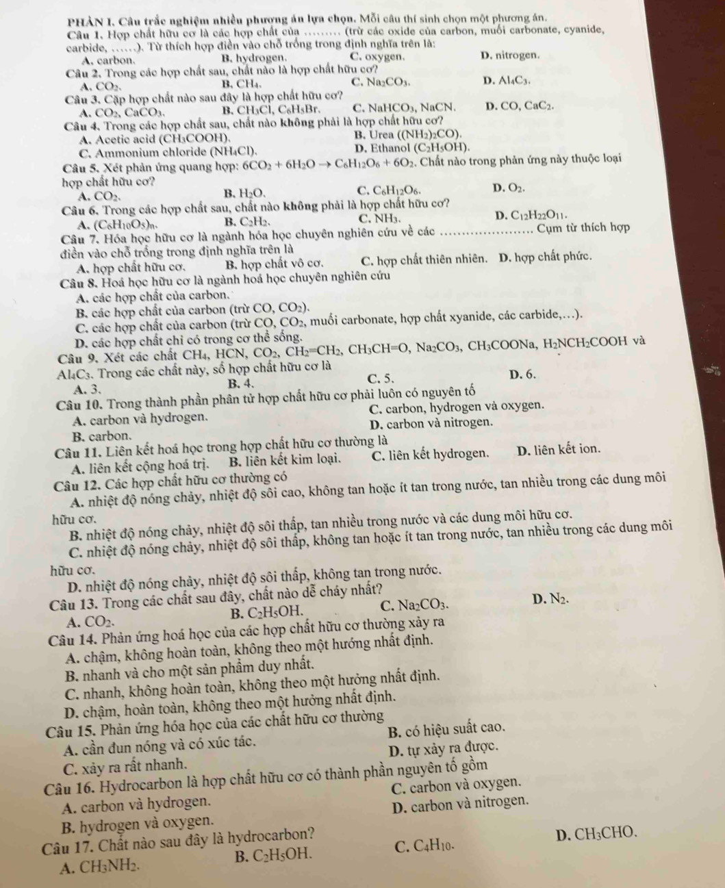 PHÀN I. Câu trắc nghiệm nhiều phượng án lựa chọn. Mỗi câu thí sinh chọn một phương án.
Câu 1. Hợp chất hữu cơ là các hợp chất của ......... (trừ các oxide của carbon, muối carbonate, cyanide,
carbide, ......). Từ thích hợp điền vào chỗ trống trong định nghĩa trên là:
A. carbon. B. hydrogen. C. oxygen. D. nitrogen.
Câu 2. Trong các hợp chất sau, chất nào là hợp chất hữu cơ?
A. CO_2. B, CH₄. C. Na_2CO_3. D. Al_4C_3.
Câu 3. Cặp hợp chất nào sau đây là hợp chất hữu cơ?
A. CO_2,CaCO_3. B. CH_3Cl,C_6H_5Br. C. NaHCO_3 , NaCN. D. CO,CaC_2.
Câu 4. Trong các hợp chất sau, chất nào không phải là hợp chất hữu cơ?
A. Acetic acid (CH₃COOH). B. Urea ((NH_2)_2CO).
C. Ammonium chloride (NH₄Cl). D. Ethanol (C_2H_5OH).
Câu 5. Xét phản ứng quang hợp: 6CO_2+6H_2Oto C_6H_12O_6+6O_2. Chất nào trong phản ứng này thuộc loại
hợp chất hữu cơ?
A. CO_2.
B. H_2O.
C. C_6H_12O_6. D. O_2.
Câu 6. Trong các hợp chất sau, chất nào không phải là hợp chất hữu cơ?
A. (C_6H_10O_5)_n. B. C₂H2. C. NH3. D. C_12H_22O_11.
Câu 7. Hóa học hữu cơ là ngành hóa học chuyên nghiên cứu về các _Cụm từ thích hợp
điền vào chỗ trống trong định nghĩa trên là
A. hợp chất hữu cơ. B. hợp chất vô cơ. C. hợp chất thiên nhiên. D. hợp chất phức.
Câu 8. Hoá học hữu cơ là ngành hoá học chuyên nghiên cứu
A. các hợp chất của carbon.
B. các hợp chất của carbon (trừ CO,CO_2).
C. các hợp chất của carbon (trừ CO,CO_2, 2, muối carbonate, hợp chất xyanide, các carbide,...).
D. các hợp chất chi có trong cơ thể sống.
Câu 9. Xét các chất CH_4,HCN,CO_2,CH_2=CH_2,CH_3CH=O,Na_2CO_3 ,CH_3COONa,H_2NCH_2COOH và
Al₄C3. Trong các chất này, số hợp chất hữu cơ là D. 6.
A. 3. B. 4. C.5.
Câu 10. Trong thành phần phân tử hợp chất hữu cơ phải luôn có nguyên tố
A. carbon và hydrogen. C. carbon, hydrogen và oxygen.
B. carbon. D. carbon và nitrogen.
Câu 11. Liên kết hoá học trong hợp chất hữu cơ thường là
A. liên kết cộng hoá trị. B. liên kết kim loại. C. liên kết hydrogen. D. liên kết ion.
Câu 12. Các hợp chất hữu cơ thường có
A. nhiệt độ nóng chảy, nhiệt độ sôi cao, không tan hoặc ít tan trong nước, tan nhiều trong các dung môi
hữu cơ.
B. nhiệt độ nóng chảy, nhiệt độ sôi thấp, tan nhiều trong nước và các dung môi hữu cơ.
C. nhiệt độ nóng chảy, nhiệt độ sôi thấp, không tan hoặc ít tan trong nước, tan nhiều trong các dung môi
hữu cơ.
D. nhiệt độ nóng chảy, nhiệt độ sôi thấp, không tan trong nước.
Câu 13. Trong các chất sau đây, chất nào dễ cháy nhất?
A. CO_2.
B. C_2H_5OH.
C. Na_2CO_3.
D. N_2.
Câu 14. Phản ứng hoá học của các hợp chất hữu cơ thường xảy ra
A. chậm, không hoàn toàn, không theo một hướng nhất định.
B. nhanh và cho một sản phẩm duy nhất.
C. nhanh, không hoàn toàn, không theo một hưởng nhất định.
D. chậm, hoàn toàn, không theo một hưởng nhất định.
Câu 15. Phản ứng hóa học của các chất hữu cơ thường
A. cần đun nóng và có xúc tác. B. có hiệu suất cao.
C. xảy ra rất nhanh. D. tự xảy ra được.
Câu 16. Hydrocarbon là hợp chất hữu cơ có thành phần nguyên tố gồm
A. carbon và hydrogen. C. carbon và oxygen.
B. hydrogen và oxygen. D. carbon và nitrogen.
Câu 17. Chất nào sau đây là hydrocarbon?
A. CH_3NH_2. C_2H 5OH. C. C4H10. D. CH₃CHO.
B.