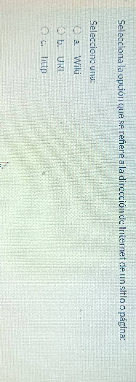 Selecciona la opción que se refere a la dirección de Internet de un sitio o página:
Seleccione una:
a. Wiki
b. URL
c. http