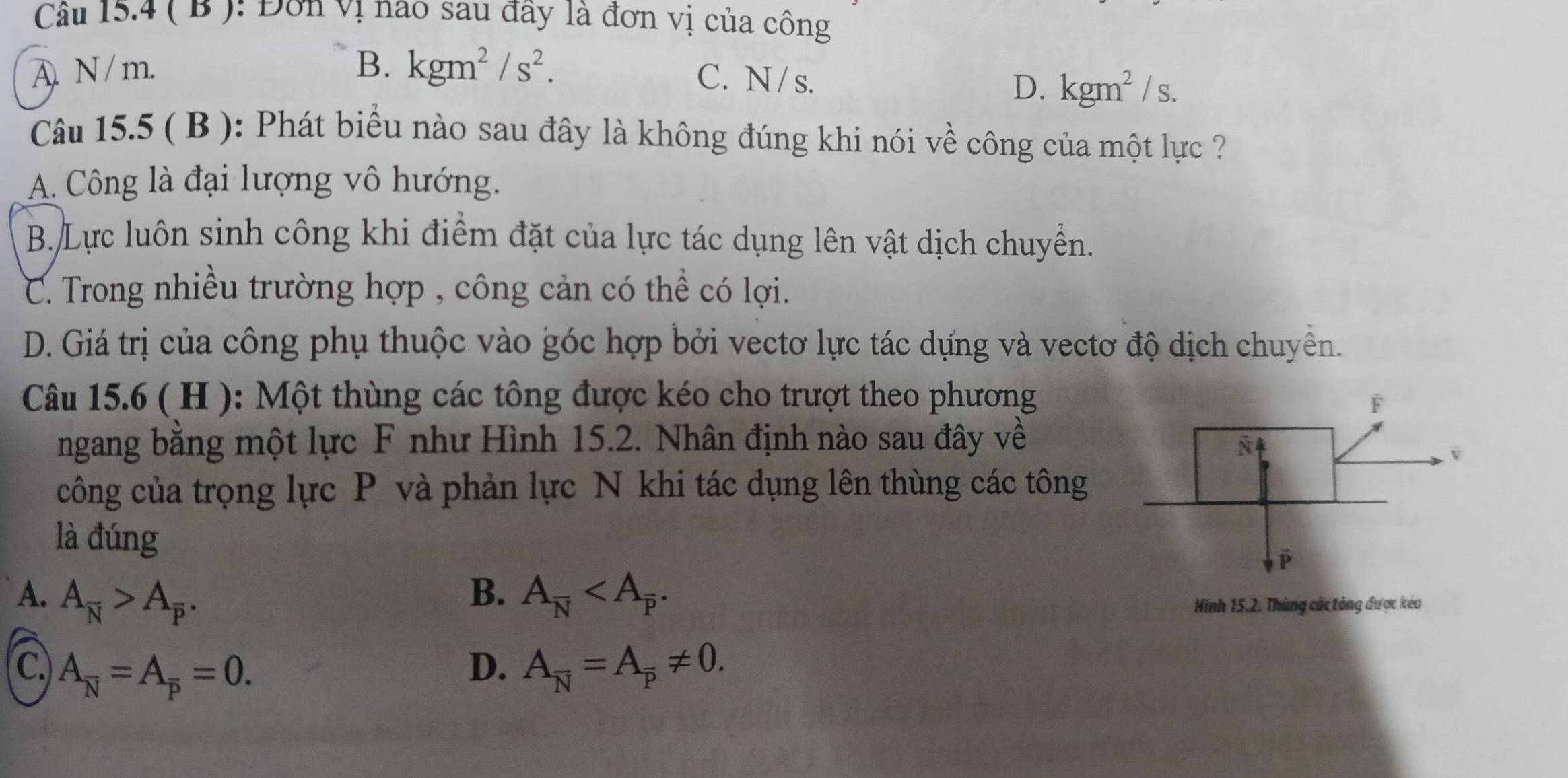 ( B ): Đơn vị nao sau đây là đơn vị của công
A. N / m. B. kgm^2/s^2.
C. N/s. D. kgm^2/s. 
Câu 15.5 ( B ): Phát biểu nào sau đây là không đúng khi nói về công của một lực ?
A. Công là đại lượng vô hướng.
B. Lực luôn sinh công khi điểm đặt của lực tác dụng lên vật dịch chuyển.
C. Trong nhiều trường hợp , công cản có thể có lợi.
D. Giá trị của công phụ thuộc vào góc hợp bởi vectơ lực tác dựng và vectơ độ dịch chuyển.
Câu 15.6 ( H ): Một thùng các tông được kéo cho trượt theo phương
ngang bằng một lực F như Hình 15.2. Nhân định nào sau đây về
công của trọng lực P và phản lực N khi tác dụng lên thùng các tông
là đúng
A. A_overline N>A_overline p. B. A_overline N . 
Hình 15.2. Thùng các tông được kéo
C. A_overline N=A_overline p=0. D. A_overline N=A_overline p!= 0.