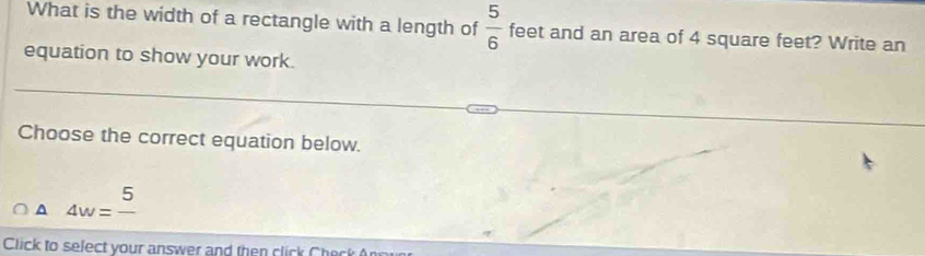 What is the width of a rectangle with a length of  5/6  feet and an area of 4 square feet? Write an
equation to show your work.
Choose the correct equation below.
A 4w=frac 5
Click to select your answer and then click Check An