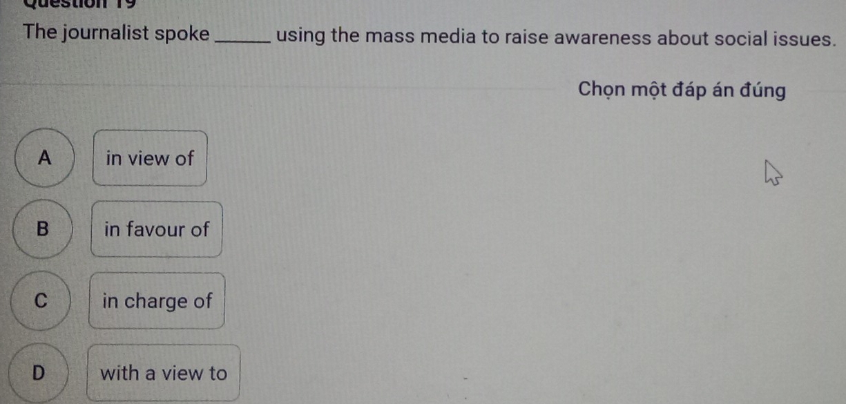 The journalist spoke _using the mass media to raise awareness about social issues.
Chọn một đáp án đúng
A in view of
B in favour of
C in charge of
D with a view to