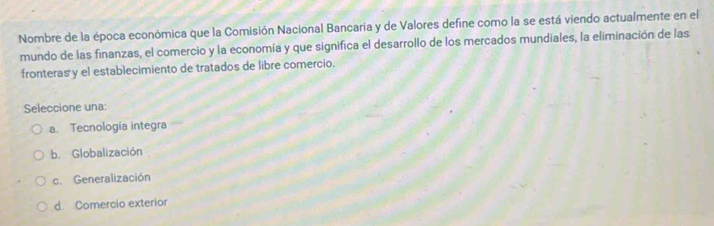 Nombre de la época económica que la Comisión Nacional Bancaria y de Valores define como la se está viendo actualmente en el
mundo de las finanzas, el comercio y la economía y que significa el desarrollo de los mercados mundiales, la eliminación de las
fronteras y el establecimiento de tratados de libre comercio.
Seleccione una:
a. Tecnología integra
b. Globalización
c. Generalización
d. Comercio exterior