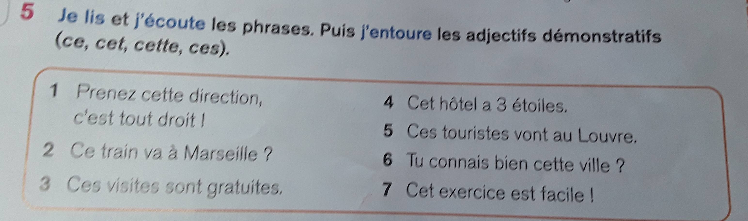 Je lis et j'écoute les phrases. Puis j'entoure les adjectifs démonstratifs 
(ce, cet, cette, ces). 
1 Prenez cette direction, 4 Cet hôtel a 3 étoiles. 
c'est tout droit !
5 Ces touristes vont au Louvre. 
2 Ce train va à Marseille ? 6 Tu connais bien cette ville ? 
3 Ces visites sont gratuites. 7 Cet exercice est facile !