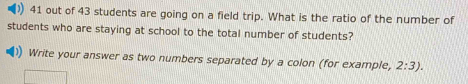 out of 43 students are going on a field trip. What is the ratio of the number of 
students who are staying at school to the total number of students? 
Write your answer as two numbers separated by a colon (for example, 2:3).