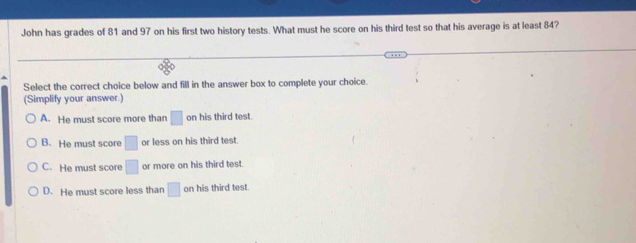 John has grades of 81 and 97 on his first two history tests. What must he score on his third test so that his average is at least 84?
Select the correct choice below and fill in the answer box to complete your choice.
(Simplify your answer.)
A. He must score more than □ on his third test.
B. He must score □ or less on his third test.
C. He must score □ or more on his third test.
D. He must score less than □ on his third test.