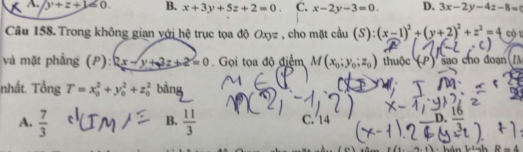 A. y+z+1≤slant 0. B. x+3y+5z+2=0. C. x-2y-3=0. D. 3x-2y-4z-8=
Câu 158. Trong không gian với hệ trục tọa độ Oxyz , cho mặt cầu (S): (x-1)^2+(y+2)^2+z^2=4 có t
và mặt phẳng (P): 2x-y+2z+2=0. Gọi tọa độ điểm M(x_0;y_0;z_0) thuộc (P ) são cho đoạn (
nhất. Tổng T=x_0^(2+y_0^2+z_0^2 bàng
A. frac 7)3  11/3  C. 14 D. frac 16
B.
R=4