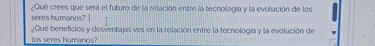 ¿Qué crees que será el futuro de la relación entre la tecnología y la evolución de los 
seres humanos? 
¿Qué beneficios y desventajas ves en la relación entre la tecnología y la evolución de 
los seres humanos?