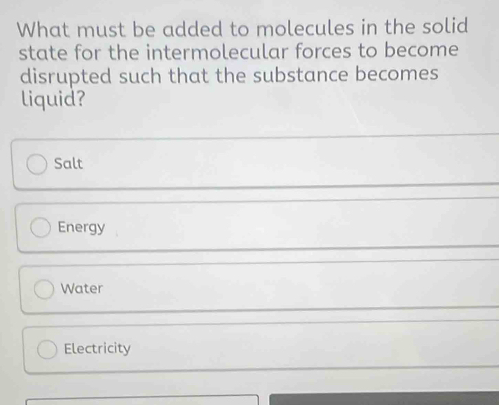 What must be added to molecules in the solid
state for the intermolecular forces to become
disrupted such that the substance becomes
liquid?
Salt
Energy
Water
Electricity