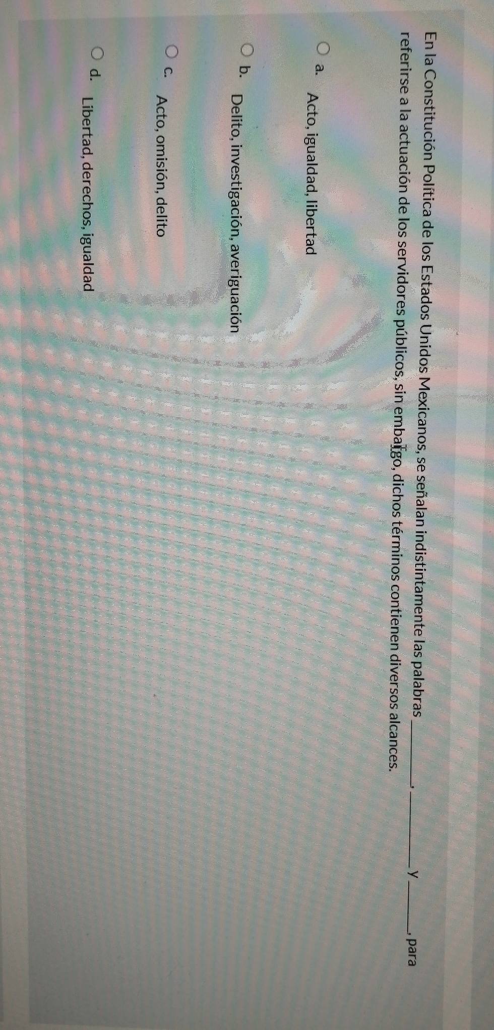 En la Constitución Política de los Estados Unidos Mexicanos, se señalan indistintamente las palabras_
__y
, para
referirse a la actuación de los servidores públicos, sin embargo, dichos términos contienen diversos alcances.
a. Acto, igualdad, libertad
b. Delito, investigación, averiguación
C. Acto, omisión, delito
d. Libertad, derechos, igualdad