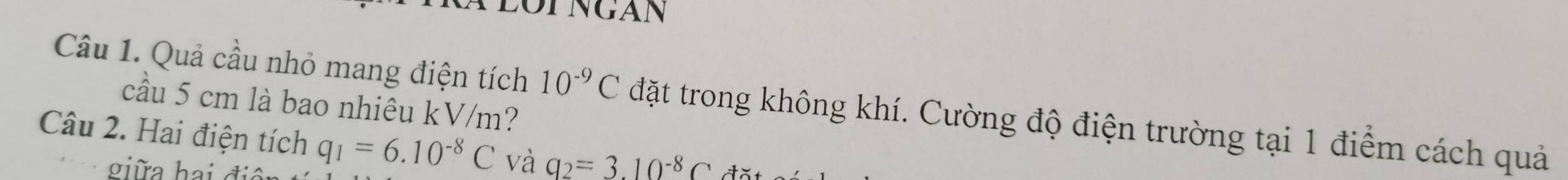 Quả cầu nhỏ mang điện tích 10^(-9)C đặt trong không khí. Cường độ điện trường tại 1 điểm cách quả 
cầu 5 cm là bao nhiêu kV/m? 
Câu 2. Hai điện tích q_1=6.10^(-8)C và q_2=3.10^(-8)C
giữa hai