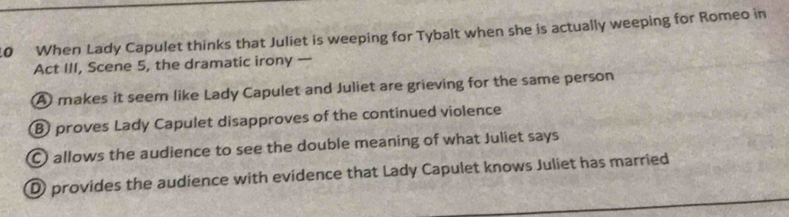 When Lady Capulet thinks that Juliet is weeping for Tybalt when she is actually weeping for Romeo in
Act III, Scene 5, the dramatic irony —
A makes it seem like Lady Capulet and Juliet are grieving for the same person
B proves Lady Capulet disapproves of the continued violence
C allows the audience to see the double meaning of what Juliet says
D provides the audience with evidence that Lady Capulet knows Juliet has married