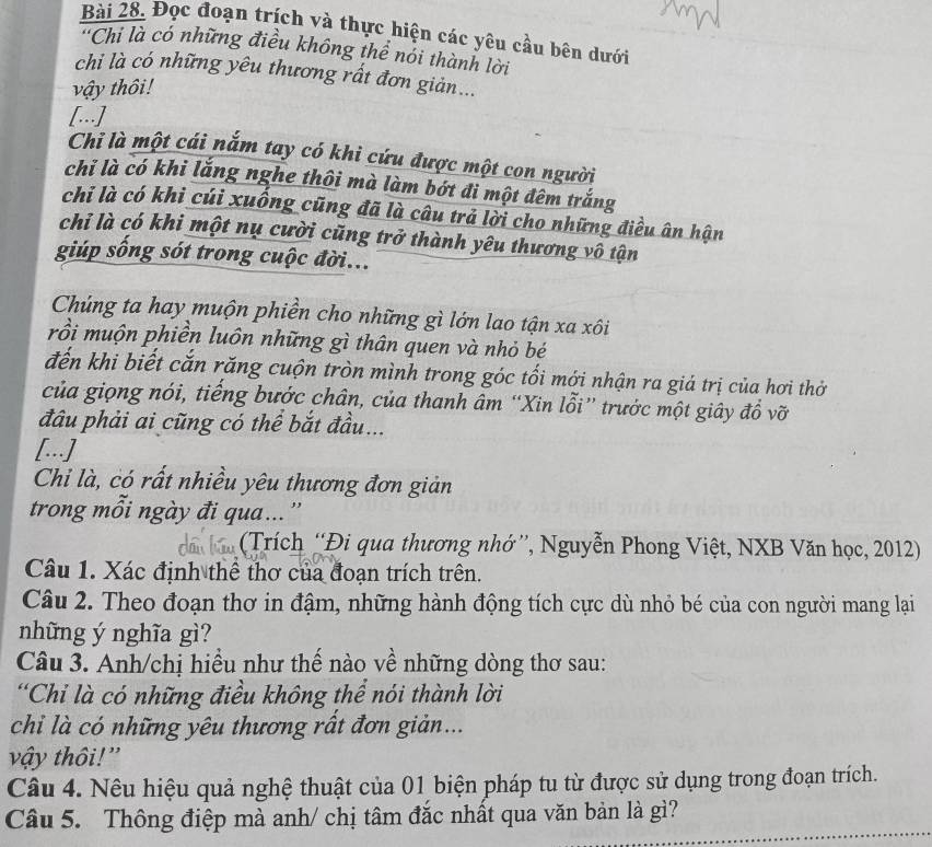 Đọc đoạn trích và thực hiện các yêu cầu bên dưới
'Chi là có những điều không thể nói thành lời
chi là có những yêu thương rất đơn giản...
vậy thôi!
[..]
Chi là một cái nắm tay có khi cứu được một con người
chỉ là có khi lắng nghe thôi mà làm bớt đi một đêm trắng
chi là có khi cúi xuống cũng đã là câu trả lời cho những điều ân hận
chỉ là có khi một nụ cười cũng trở thành yêu thương vô tận
giúp sống sót trong cuộc đời...
Chúng ta hay muộn phiền cho những gì lớn lao tận xa xôi
rồi muộn phiền luôn những gì thân quen và nhỏ bé
đến khi biết cắn răng cuộn tròn mình trong góc tối mới nhận ra giả trị của hơi thở
của giọng nói, tiếng bước chân, của thanh âm “Xin lỗi” trước một giây đồ vỡ
đâu phải ai cũng có thể bắt đầu...
[...]
Chi là, có rất nhiều yêu thương đơn giản
trong mỗi ngày đi qua...''
(Trích “Đi qua thương nhớ”, Nguyễn Phong Việt, NXB Văn học, 2012)
Câu 1. Xác định thể thơ của đoạn trích trên.
Câu 2. Theo đoạn thơ in đậm, những hành động tích cực dù nhỏ bé của con người mang lại
những ý nghĩa gì?
Câu 3. Anh/chị hiều như thế nào về những dòng thơ sau:
'Chỉ là có những điều không thể nói thành lời
chi là có những yêu thương rất đơn giản...
vậy thôi!'
Câu 4. Nêu hiệu quả nghệ thuật của 01 biện pháp tu từ được sử dụng trong đoạn trích.
Câu 5. Thông điệp mà anh/ chị tâm đắc nhất qua văn bản là gì?