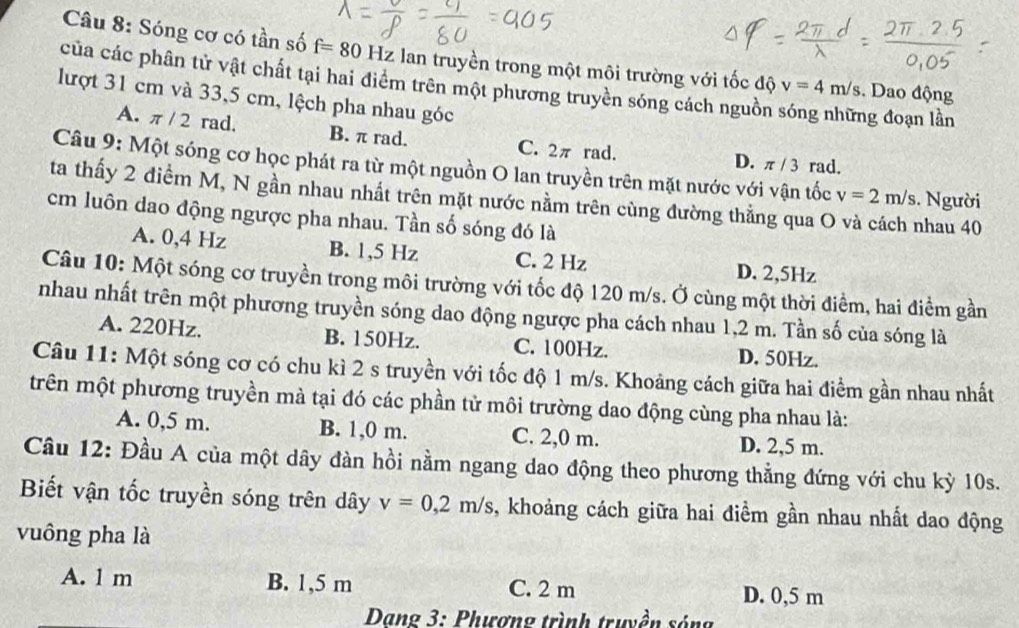 Sóng cơ có tần số f=80 Hz  lan truyền trong một môi trường với tốc độ v=4m/s. Dao động
của các phân tử vật chất tại hai điểm trên một phương truyền sóng cách nguồn sóng những đoạn lần
lượt 31 cm và 33,5 cm, lệch pha nhau góc
A. π / 2 rad, B. π rad. C. 2π rad. D. π / 3 rad.
Câu 9: Một sóng cơ học phát ra từ một nguồn O lan truyền trên mặt nước với vận tốc v=2m/s. Người
ta thấy 2 điểm M, N gần nhau nhất trên mặt nước nằm trên cùng đường thẳng qua O và cách nhau 40
cm luôn dao động ngược pha nhau. Tần số sóng đó là
A. 0,4 Hz B. 1,5 Hz C. 2 Hz D. 2,5Hz
Câu 10: Một sóng cơ truyền trong môi trường với tốc độ 120 m/s. Ở cùng một thời điểm, hai điểm gần
nhau nhất trên một phương truyền sóng dao động ngược pha cách nhau 1,2 m. Tần số của sóng là
A. 220Hz. B. 150Hz. C. 100Hz. D. 50Hz.
Câu 11: Một sóng cơ có chu kì 2 s truyền với tốc độ 1 m/s. Khoảng cách giữa hai điểm gần nhau nhất
trên một phương truyền mà tại đó các phần tử môi trường dao động cùng pha nhau là:
A. 0,5 m. B. 1,0 m. C. 2,0 m. D. 2,5 m.
Câu 12: Đầu A của một dây đàn hồi nằm ngang dao động theo phương thẳng đứng với chu kỳ 10s.
Biết vận tốc truyền sóng trên dây v=0,2m/s , khoảng cách giữa hai điểm gần nhau nhất dao động
vuông pha là
A. 1 m B. 1,5 m C. 2 m D. 0,5 m
Dang 3: Phương trình truyền sóng