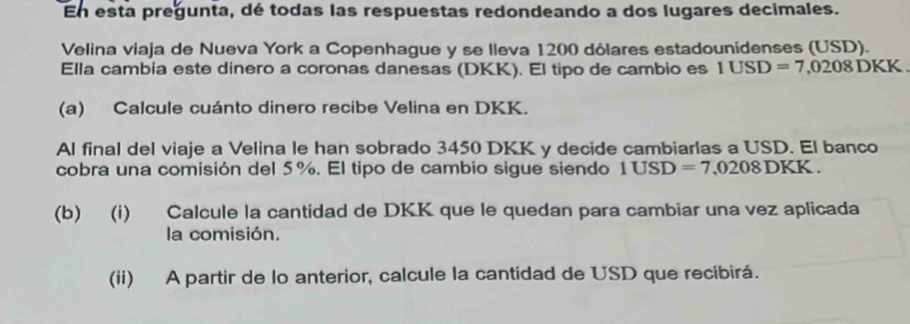 En esta pregunta, dé todas las respuestas redondeando a dos lugares decimales. 
Velina viaja de Nueva York a Copenhague y se lleva 1200 dólares estadounidenses (USD). 
Ella cambia este dinero a coronas danesas (DKK). El tipo de cambio es 1USD=7,0208DKK
(a) Calcule cuánto dinero recibe Velina en DKK. 
Al final del viaje a Velina le han sobrado 3450 DKK y decide cambiarlas a USD. El banco 
cobra una comisión del 5%. El tipo de cambio sigue siendo 1USD=7,0208DKK. 
(b) (i) Calcule la cantidad de DKK que le quedan para cambiar una vez aplicada 
la comisión. 
(ii) A partir de lo anterior, calcule la cantídad de USD que recibirá.