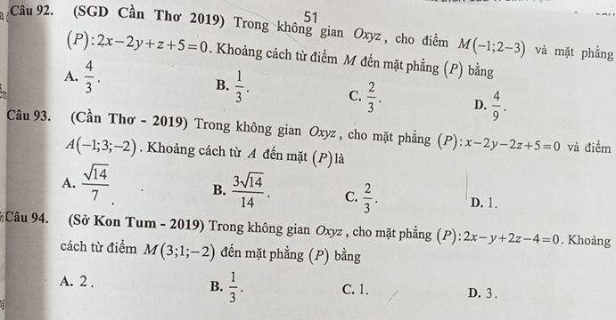 (SGD Cần Thơ 2019) Trong không gian Oxyz , cho điểm M(-1;2-3) và mặt phẳng
(P ):2x-2y+z+5=0. Khoảng cách từ điểm M đến mặt phẳng (P) bằng
A.  4/3 . B.  1/3 .
C.  2/3 . D.  4/9 . 
Câu 93. (Cần Thơ - 2019) Trong không gian Oxyz , cho mặt phẳng (P): x-2y-2z+5=0 và điểm
A(-1;3;-2). Khoảng cách từ A đến mặt (P)là
B.
A.  sqrt(14)/7   3sqrt(14)/14 . C.  2/3 . D. 1.
#Câu 94. (Sở Kon Tum - 2019) Trong không gian Oxyz , cho mặt phẳng (P): 2x-y+2z-4=0. Khoảng
cách từ điểm M(3;1;-2) đến mặt phẳng (P) bằng
B.  1/3 .
A. 2. C. 1. D. 3.