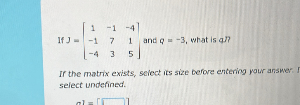 If J=beginbmatrix 1&-1&-4 -1&7&1 -4&3&5endbmatrix and q=-3 , what is qJ?
If the matrix exists, select its size before entering your answer. I
select undefined.
a1=[□ ]