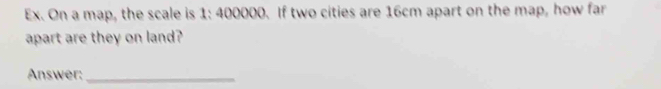 Ex. On a map, the scale is 1: 400000. If two cities are 16cm apart on the map, how far 
apart are they on land? 
Answer:_