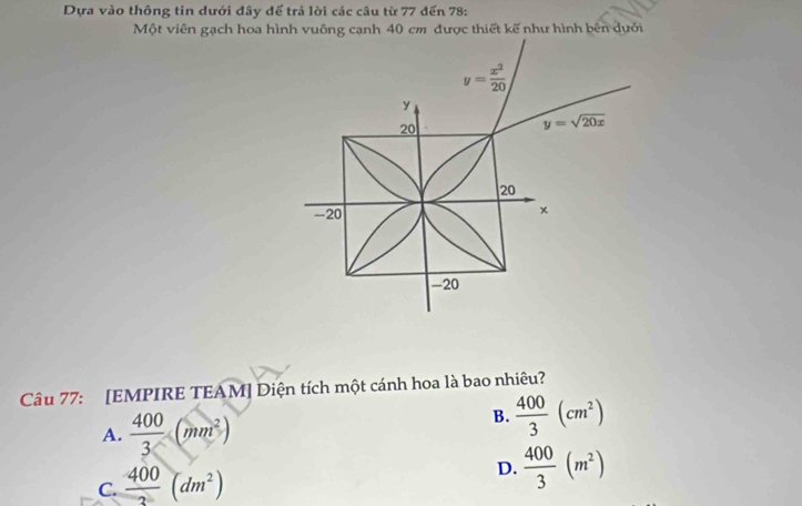 Dựa vào thông tin dưới đây đế trả lời các câu từ 77 đến 78:
Một viên gạch hoa hình vuông cạnh 40 cm được thiết kế như hình bên dưới
Câu 77: [EMPIRE TEAM] Diện tích một cánh hoa là bao nhiêu?
A.  400/3 (mm^2)
B.  400/3 (cm^2)
C.  400/3 (dm^2)
D.  400/3 (m^2)