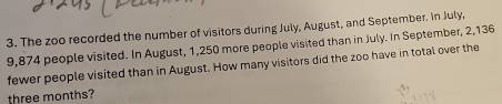 The zoo recorded the number of visitors during July, August, and September. In July,
9,874 people visited. In August, 1,250 more people visited than in July. In September, 2,136
fewer people visited than in August. How many visitors did the zoo have in total over the
three months?